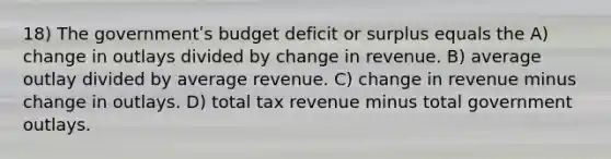 18) The governmentʹs budget deficit or surplus equals the A) change in outlays divided by change in revenue. B) average outlay divided by average revenue. C) change in revenue minus change in outlays. D) total tax revenue minus total government outlays.