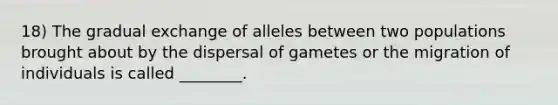 18) The gradual exchange of alleles between two populations brought about by the dispersal of gametes or the migration of individuals is called ________.