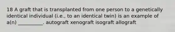 18 A graft that is transplanted from one person to a genetically identical individual (i.e., to an identical twin) is an example of a(n) __________. autograft xenograft isograft allograft