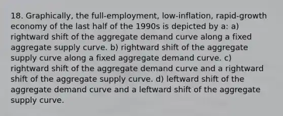 18. Graphically, the full-employment, low-inflation, rapid-growth economy of the last half of the 1990s is depicted by a: a) rightward shift of the aggregate demand curve along a fixed aggregate supply curve. b) rightward shift of the aggregate supply curve along a fixed aggregate demand curve. c) rightward shift of the aggregate demand curve and a rightward shift of the aggregate supply curve. d) leftward shift of the aggregate demand curve and a leftward shift of the aggregate supply curve.