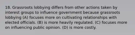 18. Grassroots lobbying differs from other actions taken by interest groups to influence government because grassroots lobbying (A) focuses more on cultivating relationships with elected officials. (B) is more heavily regulated. (C) focuses more on influencing public opinion. (D) is more costly.