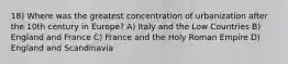 18) Where was the greatest concentration of urbanization after the 10th century in Europe? A) Italy and the Low Countries B) England and France C) France and the Holy Roman Empire D) England and Scandinavia