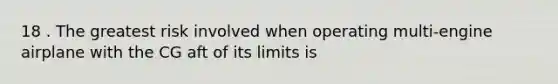 18 . The greatest risk involved when operating multi-engine airplane with the CG aft of its limits is