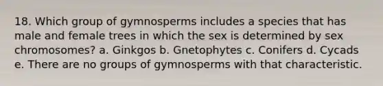 18. Which group of gymnosperms includes a species that has male and female trees in which the sex is determined by sex chromosomes? a. Ginkgos b. Gnetophytes c. Conifers d. Cycads e. There are no groups of gymnosperms with that characteristic.