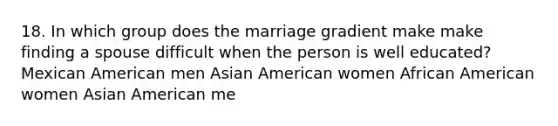 18. In which group does the marriage gradient make make finding a spouse difficult when the person is well educated? Mexican American men Asian American women African American women Asian American me