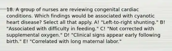 18. A group of nurses are reviewing congenital cardiac conditions. Which findings would be associated with cyanotic heart disease? Select all that apply. A! "Left-to-right shunting." B! "Associated with difficulty in feeding." C! "Not corrected with supplemental oxygen." D! "Clinical signs appear early following birth." E! "Correlated with long maternal labor."