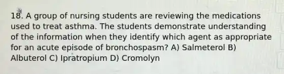 18. A group of nursing students are reviewing the medications used to treat asthma. The students demonstrate understanding of the information when they identify which agent as appropriate for an acute episode of bronchospasm? A) Salmeterol B) Albuterol C) Ipratropium D) Cromolyn