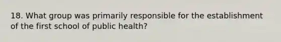 18. What group was primarily responsible for the establishment of the first school of public health?