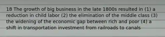 18 The growth of big business in the late 1800s resulted in (1) a reduction in child labor (2) the elimination of the middle class (3) the widening of the economic gap between rich and poor (4) a shift in transportation investment from railroads to canals