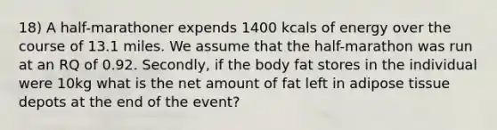 18) A half-marathoner expends 1400 kcals of energy over the course of 13.1 miles. We assume that the half-marathon was run at an RQ of 0.92. Secondly, if the body fat stores in the individual were 10kg what is the net amount of fat left in adipose tissue depots at the end of the event?