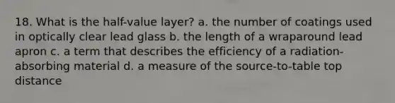 18. What is the half-value layer? a. the number of coatings used in optically clear lead glass b. the length of a wraparound lead apron c. a term that describes the efficiency of a radiation-absorbing material d. a measure of the source-to-table top distance