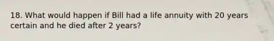 18. What would happen if Bill had a life annuity with 20 years certain and he died after 2 years?