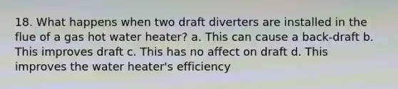 18. What happens when two draft diverters are installed in the flue of a gas hot water heater? a. This can cause a back-draft b. This improves draft c. This has no affect on draft d. This improves the water heater's efficiency