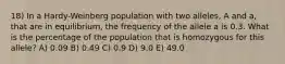 18) In a Hardy-Weinberg population with two alleles, A and a, that are in equilibrium, the frequency of the allele a is 0.3. What is the percentage of the population that is homozygous for this allele? A) 0.09 B) 0.49 C) 0.9 D) 9.0 E) 49.0