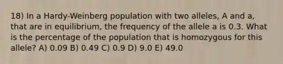 18) In a Hardy-Weinberg population with two alleles, A and a, that are in equilibrium, the frequency of the allele a is 0.3. What is the percentage of the population that is homozygous for this allele? A) 0.09 B) 0.49 C) 0.9 D) 9.0 E) 49.0