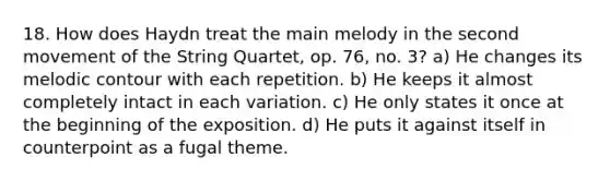 18. How does Haydn treat the main melody in the second movement of the String Quartet, op. 76, no. 3? a) He changes its melodic contour with each repetition. b) He keeps it almost completely intact in each variation. c) He only states it once at the beginning of the exposition. d) He puts it against itself in counterpoint as a fugal theme.