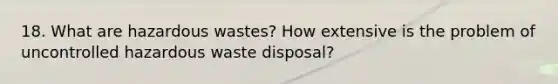 18. What are hazardous wastes? How extensive is the problem of uncontrolled hazardous waste disposal?