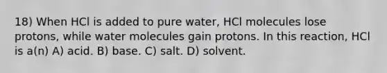 18) When HCl is added to pure water, HCl molecules lose protons, while water molecules gain protons. In this reaction, HCl is a(n) A) acid. B) base. C) salt. D) solvent.