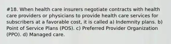 #18. When health care insurers negotiate contracts with health care providers or physicians to provide health care services for subscribers at a favorable cost, it is called a) Indemnity plans. b) Point of Service Plans (POS). c) Preferred Provider Organization (PPO). d) Managed care.