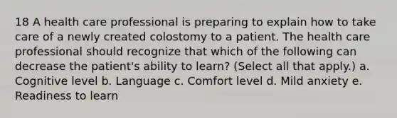 18 A health care professional is preparing to explain how to take care of a newly created colostomy to a patient. The health care professional should recognize that which of the following can decrease the patient's ability to learn? (Select all that apply.) a. Cognitive level b. Language c. Comfort level d. Mild anxiety e. Readiness to learn