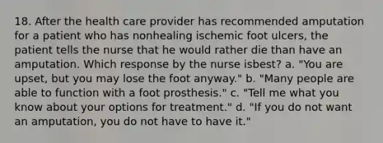 18. After the health care provider has recommended amputation for a patient who has nonhealing ischemic foot ulcers, the patient tells the nurse that he would rather die than have an amputation. Which response by the nurse isbest? a. "You are upset, but you may lose the foot anyway." b. "Many people are able to function with a foot prosthesis." c. "Tell me what you know about your options for treatment." d. "If you do not want an amputation, you do not have to have it."