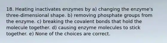 18. Heating inactivates enzymes by a) changing the enzyme's three-dimensional shape. b) removing phosphate groups from the enzyme. c) breaking the covalent bonds that hold the molecule together. d) causing enzyme molecules to stick together. e) None of the choices are correct.