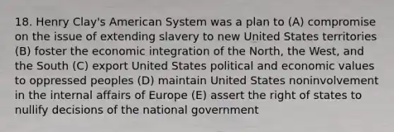 18. Henry Clay's American System was a plan to (A) compromise on the issue of extending slavery to new United States territories (B) foster the economic integration of the North, the West, and the South (C) export United States political and economic values to oppressed peoples (D) maintain United States noninvolvement in the internal affairs of Europe (E) assert the right of states to nullify decisions of the national government