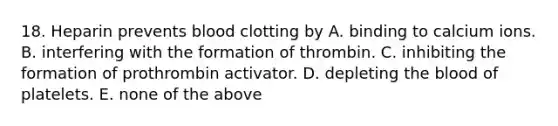 18. Heparin prevents blood clotting by A. binding to calcium ions. B. interfering with the formation of thrombin. C. inhibiting the formation of prothrombin activator. D. depleting the blood of platelets. E. none of the above