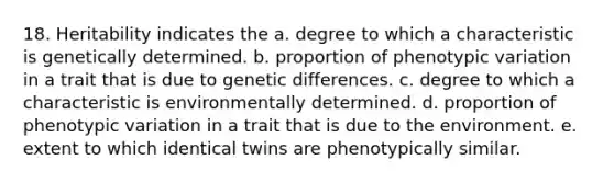 18. Heritability indicates the a. degree to which a characteristic is genetically determined. b. proportion of phenotypic variation in a trait that is due to genetic differences. c. degree to which a characteristic is environmentally determined. d. proportion of phenotypic variation in a trait that is due to the environment. e. extent to which identical twins are phenotypically similar.