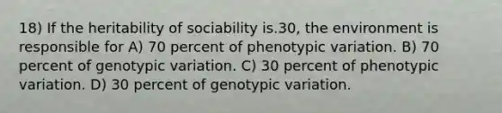 18) If the heritability of sociability is.30, the environment is responsible for A) 70 percent of phenotypic variation. B) 70 percent of genotypic variation. C) 30 percent of phenotypic variation. D) 30 percent of genotypic variation.