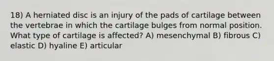 18) A herniated disc is an injury of the pads of cartilage between the vertebrae in which the cartilage bulges from normal position. What type of cartilage is affected? A) mesenchymal B) fibrous C) elastic D) hyaline E) articular