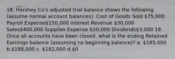 18. Hershey Co's adjusted trial balance shows the following (assume normal account balances): Cost of Goods Sold 75,000 Payroll Expense150,000 Interest Revenue 30,000 Sales400,000 Supplies Expense 20,000 Dividends3,000 18. Once all accounts have been closed, what is the ending Retained Earnings balance (assuming no beginning balance)? a. 185,000 b.188,000 c. 182,000 d.0