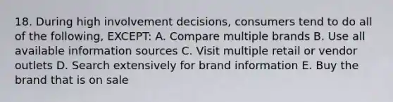 18. During high involvement decisions, consumers tend to do all of the following, EXCEPT: A. Compare multiple brands B. Use all available information sources C. Visit multiple retail or vendor outlets D. Search extensively for brand information E. Buy the brand that is on sale