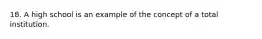 18. A high school is an example of the concept of a total institution.