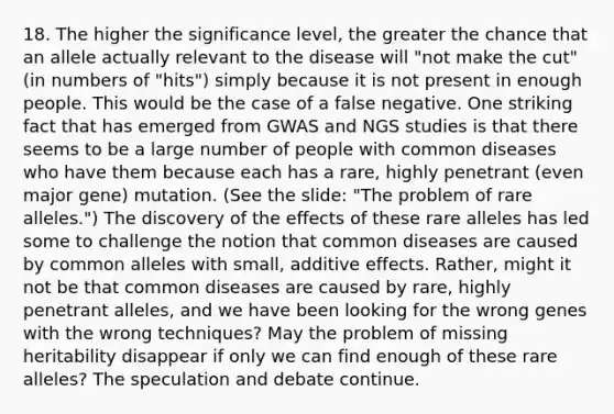 18. The higher the significance level, the greater the chance that an allele actually relevant to the disease will "not make the cut" (in numbers of "hits") simply because it is not present in enough people. This would be the case of a false negative. One striking fact that has emerged from GWAS and NGS studies is that there seems to be a large number of people with common diseases who have them because each has a rare, highly penetrant (even major gene) mutation. (See the slide: "The problem of rare alleles.") The discovery of the effects of these rare alleles has led some to challenge the notion that common diseases are caused by common alleles with small, additive effects. Rather, might it not be that common diseases are caused by rare, highly penetrant alleles, and we have been looking for the wrong genes with the wrong techniques? May the problem of missing heritability disappear if only we can find enough of these rare alleles? The speculation and debate continue.