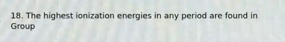 18. The highest ionization energies in any period are found in Group