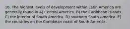 18. The highest levels of development within Latin America are generally found in A) Central America. B) the Caribbean islands. C) the interior of South America. D) southern South America. E) the countries on the Caribbean coast of South America.