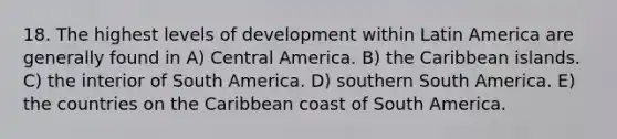 18. The highest levels of development within Latin America are generally found in A) Central America. B) the Caribbean islands. C) the interior of South America. D) southern South America. E) the countries on the Caribbean coast of South America.