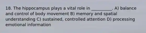 18. The hippocampus plays a vital role in __________. A) balance and control of body movement B) memory and spatial understanding C) sustained, controlled attention D) processing emotional information