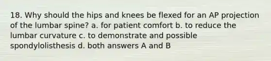 18. Why should the hips and knees be flexed for an AP projection of the lumbar spine? a. for patient comfort b. to reduce the lumbar curvature c. to demonstrate and possible spondylolisthesis d. both answers A and B