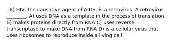 18) HIV, the causative agent of AIDS, is a retrovirus. A retrovirus ________. A) uses DNA as a template in the process of translation B) makes proteins directly from RNA C) uses reverse transcriptase to make DNA from RNA D) is a cellular virus that uses ribosomes to reproduce inside a living cell