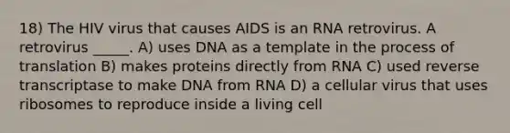 18) The HIV virus that causes AIDS is an RNA retrovirus. A retrovirus _____. A) uses DNA as a template in the process of translation B) makes proteins directly from RNA C) used reverse transcriptase to make DNA from RNA D) a cellular virus that uses ribosomes to reproduce inside a living cell