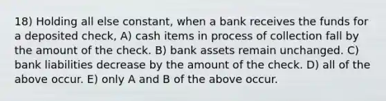 18) Holding all else constant, when a bank receives the funds for a deposited check, A) cash items in process of collection fall by the amount of the check. B) bank assets remain unchanged. C) bank liabilities decrease by the amount of the check. D) all of the above occur. E) only A and B of the above occur.