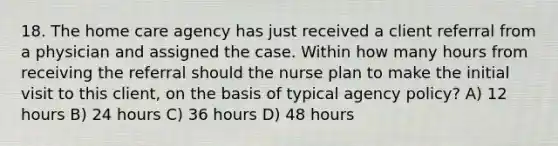 18. The home care agency has just received a client referral from a physician and assigned the case. Within how many hours from receiving the referral should the nurse plan to make the initial visit to this client, on the basis of typical agency policy? A) 12 hours B) 24 hours C) 36 hours D) 48 hours