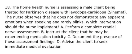 18. The home health nurse is assessing a male client being treated for Parkinson disease with levodopa-carbidopa (Sinemet). The nurse observes that he does not demonstrate any apparent emotions when speaking and rarely blinks. Which intervention should the nurse implement? A. Perform a complete cranial nerve assessment. B. Instruct the client that he may be experiencing medication toxicity. C. Document the presence of these assessment findings. D. Advise the client to seek immediate medical evaluation