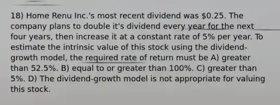 18) Home Renu Inc.'s most recent dividend was 0.25. The company plans to double it's dividend every year for the next four years, then increase it at a constant rate of 5% per year. To estimate the intrinsic value of this stock using the dividend-growth model, the required rate of return must be A) <a href='https://www.questionai.com/knowledge/ktgHnBD4o3-greater-than' class='anchor-knowledge'>greater than</a> 52.5%. B) equal to or greater than 100%. C) greater than 5%. D) The dividend-growth model is not appropriate for valuing this stock.