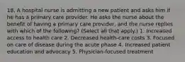 18. A hospital nurse is admitting a new patient and asks him if he has a primary care provider. He asks the nurse about the benefit of having a primary care provider, and the nurse replies with which of the following? (Select all that apply.) 1. Increased access to health care 2. Decreased health-care costs 3. Focused on care of disease during the acute phase 4. Increased patient education and advocacy 5. Physician-focused treatment