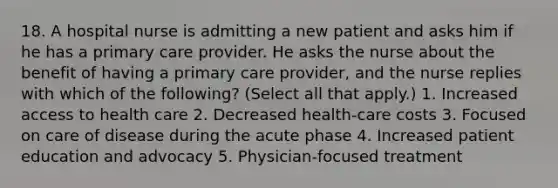 18. A hospital nurse is admitting a new patient and asks him if he has a primary care provider. He asks the nurse about the benefit of having a primary care provider, and the nurse replies with which of the following? (Select all that apply.) 1. Increased access to health care 2. Decreased health-care costs 3. Focused on care of disease during the acute phase 4. Increased patient education and advocacy 5. Physician-focused treatment