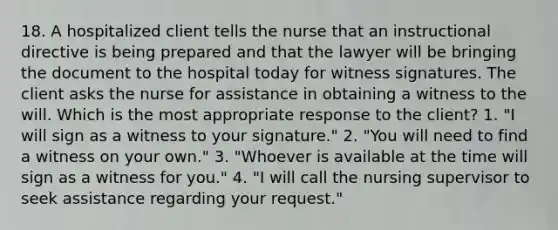 18. A hospitalized client tells the nurse that an instructional directive is being prepared and that the lawyer will be bringing the document to the hospital today for witness signatures. The client asks the nurse for assistance in obtaining a witness to the will. Which is the most appropriate response to the client? 1. "I will sign as a witness to your signature." 2. "You will need to find a witness on your own." 3. "Whoever is available at the time will sign as a witness for you." 4. "I will call the nursing supervisor to seek assistance regarding your request."