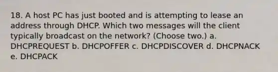 18. A host PC has just booted and is attempting to lease an address through DHCP. Which two messages will the client typically broadcast on the network? (Choose two.) a. DHCPREQUEST b. DHCPOFFER c. DHCPDISCOVER d. DHCPNACK e. DHCPACK